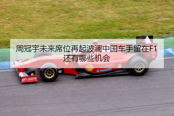 周冠宇未来席位再起波澜中国车手留在F1还有哪些机会