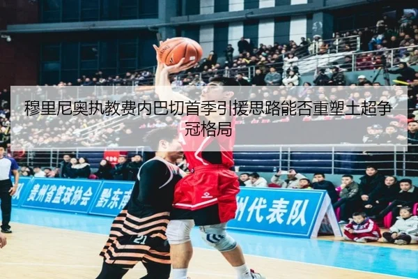 穆里尼奥执教费内巴切首季引援思路能否重塑土超争冠格局